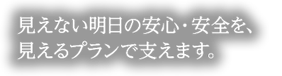 見えない明日の安心・安全を、見えるプランで支えます。