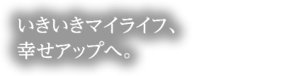 いきいきマイライフ、幸せアップ。