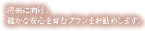 将来に向け、確かな安心を育むプランをお勧めします。