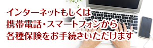 インターネットもしくは携帯電話･スマートフォンからk各種保険をお手続きいただけます